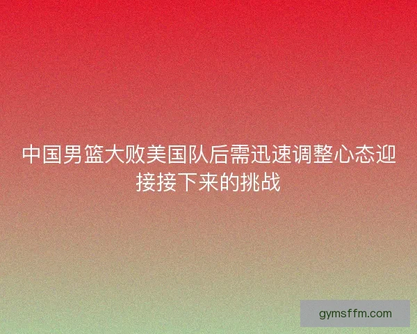 中国男篮大败美国队后需迅速调整心态迎接接下来的挑战 中国男篮大败美国队后需迅速调整心态迎接接下来的挑战