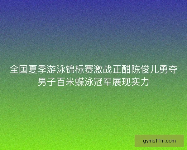 全国夏季游泳锦标赛激战正酣陈俊儿勇夺男子百米蝶泳冠军展现实力 全国夏季游泳锦标赛激战正酣陈俊儿勇夺男子百米蝶泳冠军展现实力