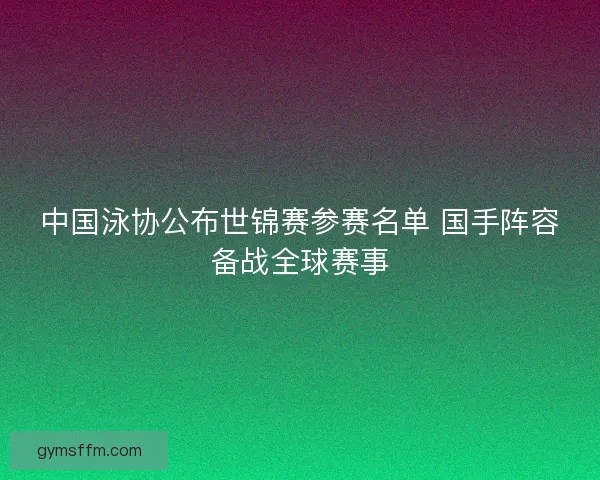 中国泳协公布世锦赛参赛名单 国手阵容备战全球赛事