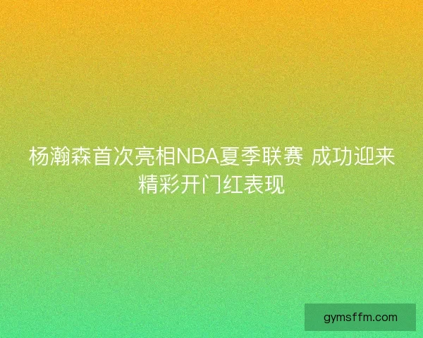 杨瀚森首次亮相NBA夏季联赛 成功迎来精彩开门红表现