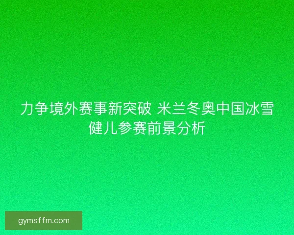 力争境外赛事新突破 米兰冬奥中国冰雪健儿参赛前景分析 力争境外赛事新突破 米兰冬奥中国冰雪健儿参赛前景分析