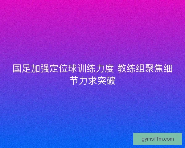 国足加强定位球训练力度 教练组聚焦细节力求突破