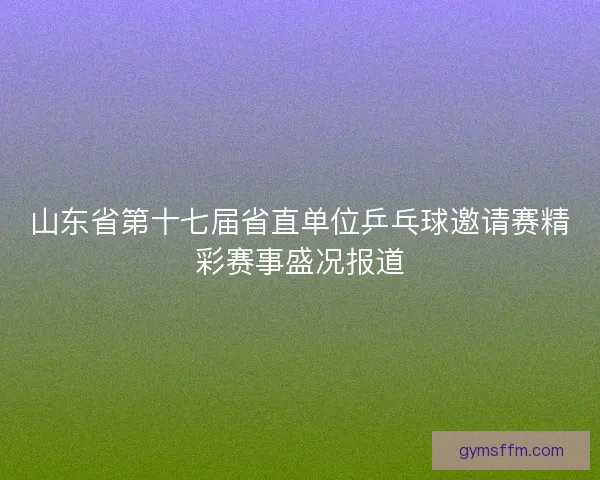 山东省第十七届省直单位乒乓球邀请赛精彩赛事盛况报道 山东省第十七届省直单位乒乓球邀请赛精彩赛事盛况报道