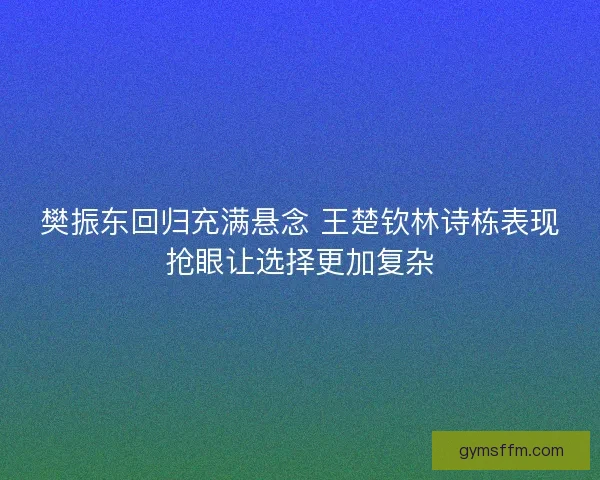 樊振东回归充满悬念 王楚钦林诗栋表现抢眼让选择更加复杂