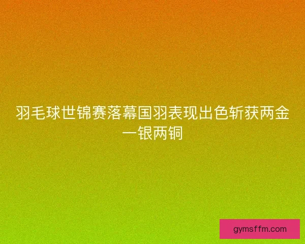 羽毛球世锦赛落幕国羽表现出色斩获两金一银两铜