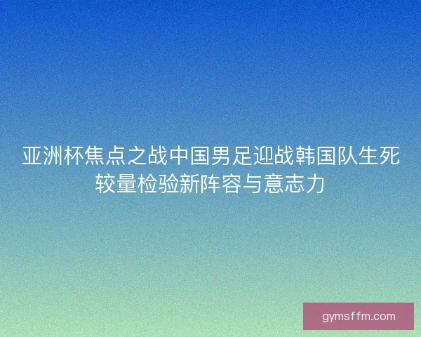 亚洲杯焦点之战中国男足迎战韩国队生死较量检验新阵容与意志力