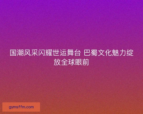 国潮风采闪耀世运舞台 巴蜀文化魅力绽放全球眼前 国潮风采闪耀世运舞台 巴蜀文化魅力绽放全球眼前