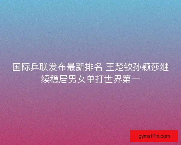 国际乒联发布最新排名 王楚钦孙颖莎继续稳居男女单打世界第一 国际乒联发布最新排名 王楚钦孙颖莎继续稳居男女单打世界第一