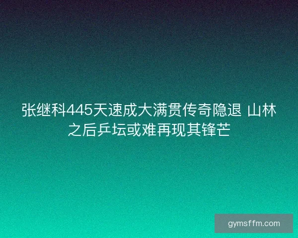 张继科445天速成大满贯传奇隐退 山林之后乒坛或难再现其锋芒