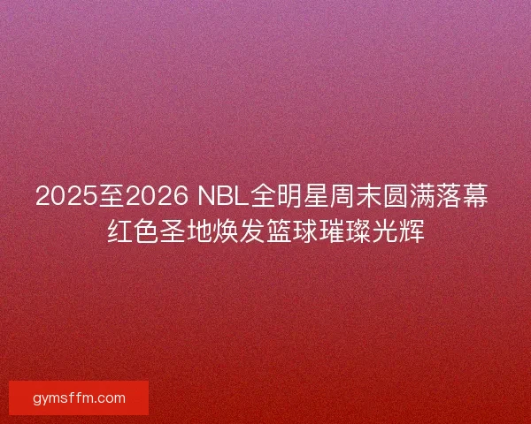 2025至2026 NBL全明星周末圆满落幕 红色圣地焕发篮球璀璨光辉