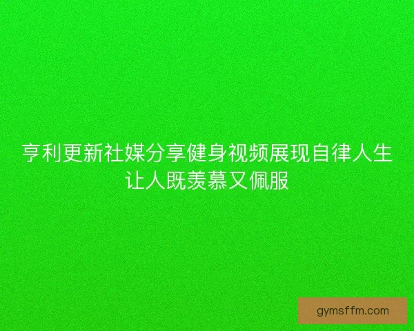 亨利更新社媒分享健身视频展现自律人生让人既羡慕又佩服