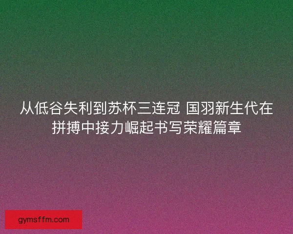 从低谷失利到苏杯三连冠 国羽新生代在拼搏中接力崛起书写荣耀篇章