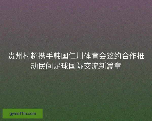 贵州村超携手韩国仁川体育会签约合作推动民间足球国际交流新篇章