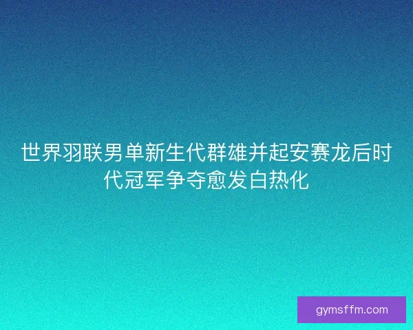 世界羽联男单新生代群雄并起安赛龙后时代冠军争夺愈发白热化 世界羽联男单新生代群雄并起安赛龙后时代冠军争夺愈发白热化