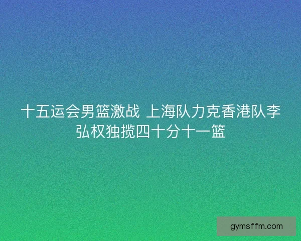 十五运会男篮激战 上海队力克香港队李弘权独揽四十分十一篮 十五运会男篮激战 上海队力克香港队李弘权独揽四十分十一篮