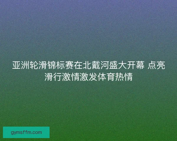 亚洲轮滑锦标赛在北戴河盛大开幕 点亮滑行激情激发体育热情