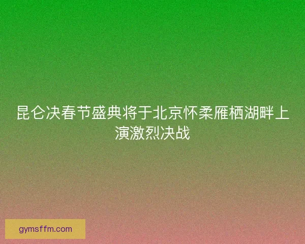 昆仑决春节盛典将于北京怀柔雁栖湖畔上演激烈决战