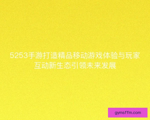 5253手游打造精品移动游戏体验与玩家互动新生态引领未来发展 5253手游打造精品移动游戏体验与玩家互动新生态引领未来发展