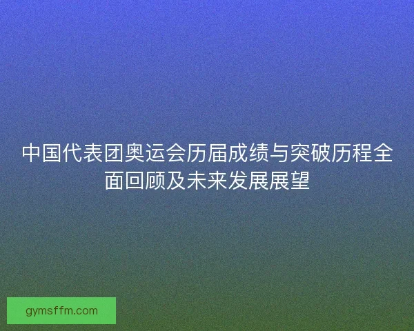 中国代表团奥运会历届成绩与突破历程全面回顾及未来发展展望