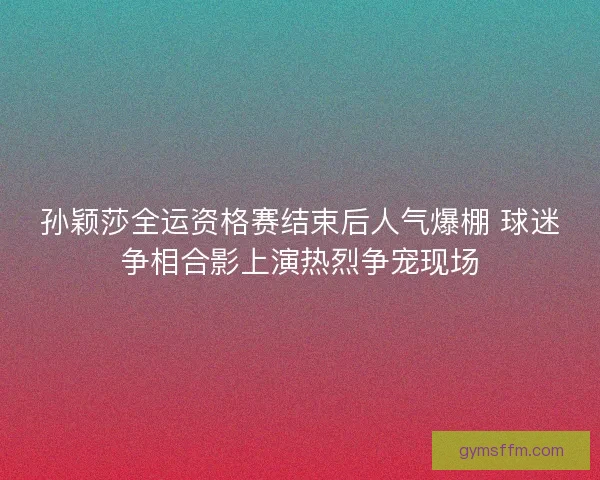 孙颖莎全运资格赛结束后人气爆棚 球迷争相合影上演热烈争宠现场 孙颖莎全运资格赛结束后人气爆棚 球迷争相合影上演热烈争宠现场
