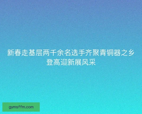 新春走基层两千余名选手齐聚青铜器之乡登高迎新展风采